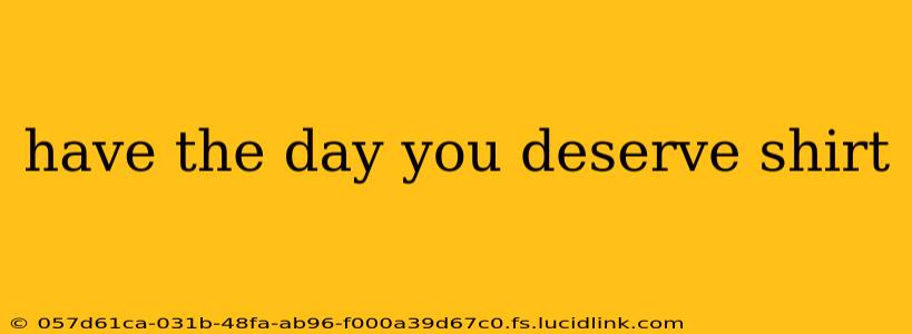 have the day you deserve shirt